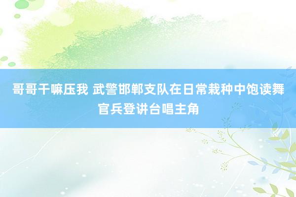 哥哥干嘛压我 武警邯郸支队在日常栽种中饱读舞官兵登讲台唱主角