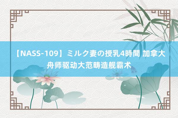 【NASS-109】ミルク妻の授乳4時間 加拿大舟师驱动大范畴造舰霸术