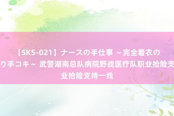 【SKS-021】ナースの手仕事 ～完全着衣のこだわり手コキ～ 武警湖南总队病院野战医疗队职业抢险支持一线