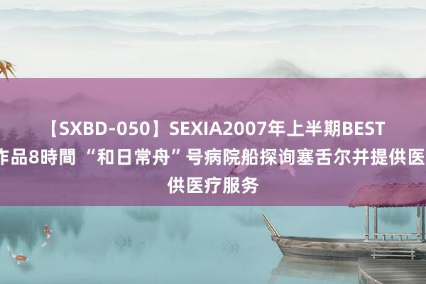 【SXBD-050】SEXIA2007年上半期BEST 全35作品8時間 “和日常舟”号病院船探询塞舌尔并提供医疗服务