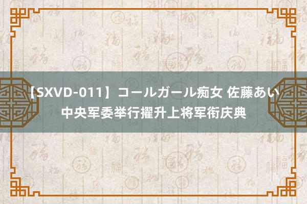 【SXVD-011】コールガール痴女 佐藤あい 中央军委举行擢升上将军衔庆典