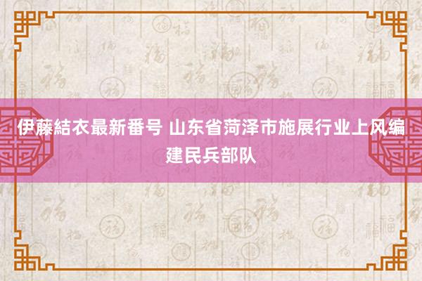 伊藤結衣最新番号 山东省菏泽市施展行业上风编建民兵部队