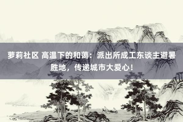 萝莉社区 高温下的和蔼：派出所成工东谈主避暑胜地，传递城市大爱心！