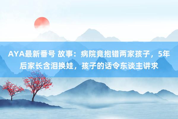 AYA最新番号 故事：病院竟抱错两家孩子，5年后家长含泪换娃，孩子的话令东谈主讲求