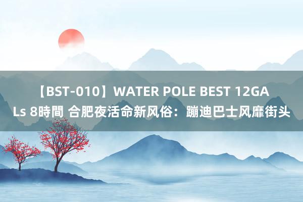 【BST-010】WATER POLE BEST 12GALs 8時間 合肥夜活命新风俗：蹦迪巴士风靡街头