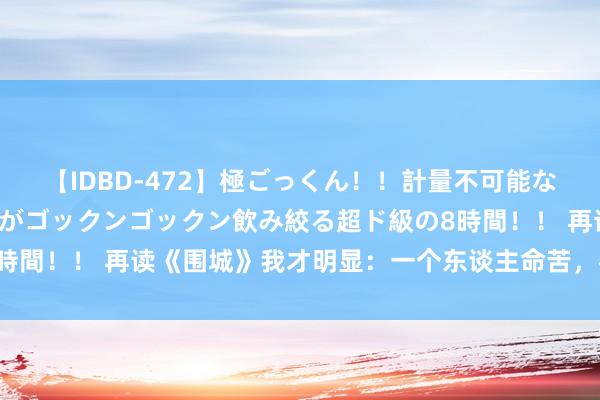 【IDBD-472】極ごっくん！！計量不可能な爆量ザーメンをS級女優がゴックンゴックン飲み絞る超ド級の8時間！！ 再读《围城》我才明显：一个东谈主命苦，都是我方选的