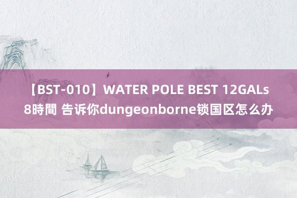 【BST-010】WATER POLE BEST 12GALs 8時間 告诉你dungeonborne锁国区怎么办