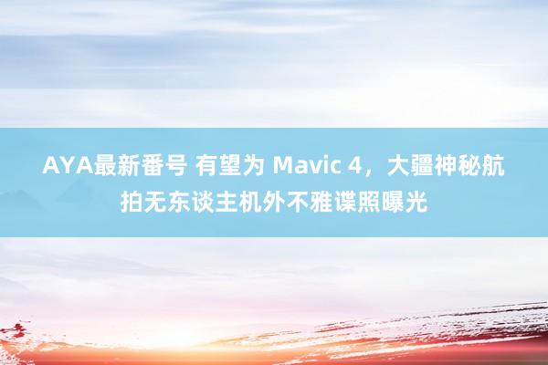 AYA最新番号 有望为 Mavic 4，大疆神秘航拍无东谈主机外不雅谍照曝光