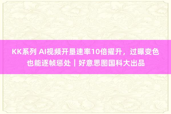 KK系列 AI视频开垦速率10倍擢升，过曝变色也能逐帧惩处｜好意思图国科大出品