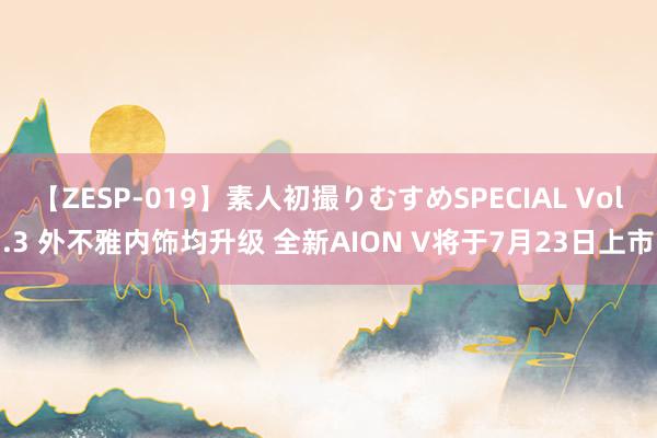 【ZESP-019】素人初撮りむすめSPECIAL Vol.3 外不雅内饰均升级 全新AION V将于7月23日上市