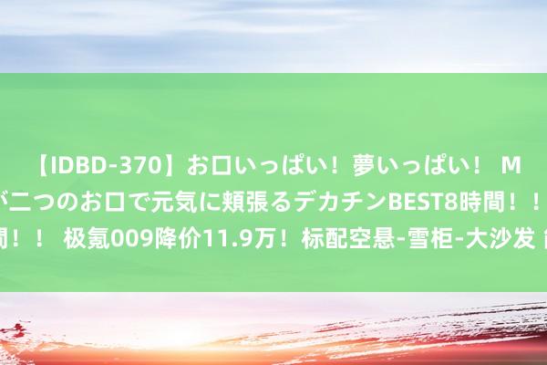 【IDBD-370】お口いっぱい！夢いっぱい！ MEGAマラ S級美女達が二つのお口で元気に頬張るデカチンBEST8時間！！ 极氪009降价11.9万！标配空悬-雪柜-大沙发 能抢腾势D9阛阓?