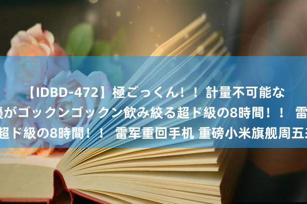 【IDBD-472】極ごっくん！！計量不可能な爆量ザーメンをS級女優がゴックンゴックン飲み絞る超ド級の8時間！！ 雷军重回手机 重磅小米旗舰周五来？