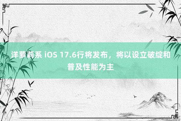 洋萝莉系 iOS 17.6行将发布，将以设立破绽和普及性能为主