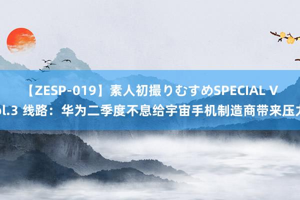 【ZESP-019】素人初撮りむすめSPECIAL Vol.3 线路：华为二季度不息给宇宙手机制造商带来压力