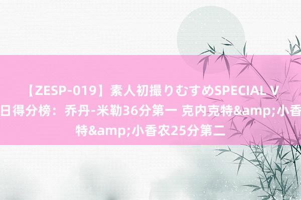 【ZESP-019】素人初撮りむすめSPECIAL Vol.3 夏联首日得分榜：乔丹-米勒36分第一 克内克特&小香农25分第二