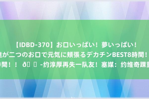 【IDBD-370】お口いっぱい！夢いっぱい！ MEGAマラ S級美女達が二つのお口で元気に頬張るデカチンBEST8時間！！ ?约淳厚再失一队友！塞媒：约维奇踝重要骨折 很可能无缘奥运