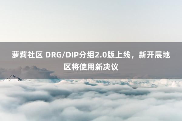 萝莉社区 DRG/DIP分组2.0版上线，新开展地区将使用新决议