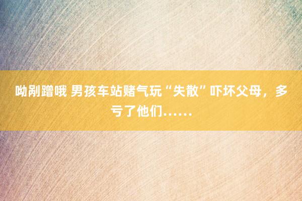 呦剐蹭哦 男孩车站赌气玩“失散”吓坏父母，多亏了他们……