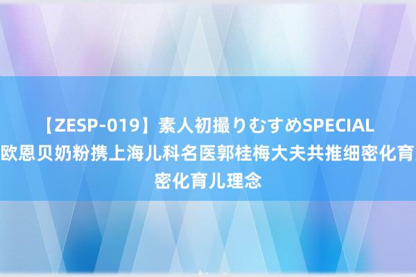 【ZESP-019】素人初撮りむすめSPECIAL Vol.3 欧恩贝奶粉携上海儿科名医郭桂梅大夫共推细密化育儿理念