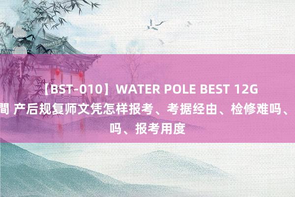 【BST-010】WATER POLE BEST 12GALs 8時間 产后规复师文凭怎样报考、考据经由、检修难吗、报考用度