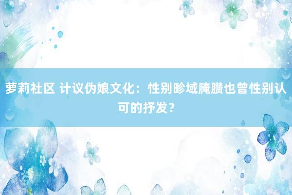 萝莉社区 计议伪娘文化：性别畛域腌臜也曾性别认可的抒发？