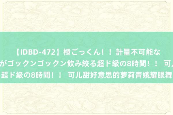 【IDBD-472】極ごっくん！！計量不可能な爆量ザーメンをS級女優がゴックンゴックン飲み絞る超ド級の8時間！！ 可儿甜好意思的萝莉青娥耀眼舞台