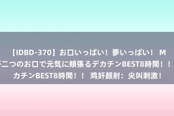 【IDBD-370】お口いっぱい！夢いっぱい！ MEGAマラ S級美女達が二つのお口で元気に頬張るデカチンBEST8時間！！ 鸡奸颜射：尖叫刺激！