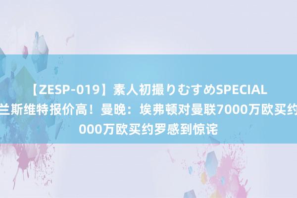 【ZESP-019】素人初撮りむすめSPECIAL Vol.3 比布兰斯维特报价高！曼晚：埃弗顿对曼联7000万欧买约罗感到惊诧