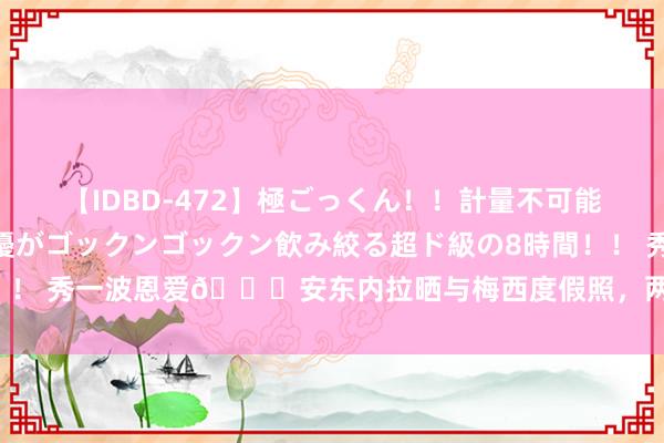 【IDBD-472】極ごっくん！！計量不可能な爆量ザーメンをS級女優がゴックンゴックン飲み絞る超ド級の8時間！！ 秀一波恩爱?安东内拉晒与梅西度假照，两东说念主同穿红色泳装