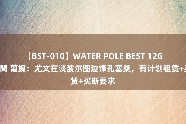 【BST-010】WATER POLE BEST 12GALs 8時間 葡媒：尤文在谈波尔图边锋孔塞桑，有计划租赁+买断要求