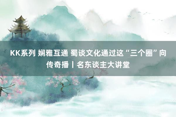 KK系列 娴雅互通 蜀谈文化通过这“三个圈”向传奇播丨名东谈主大讲堂