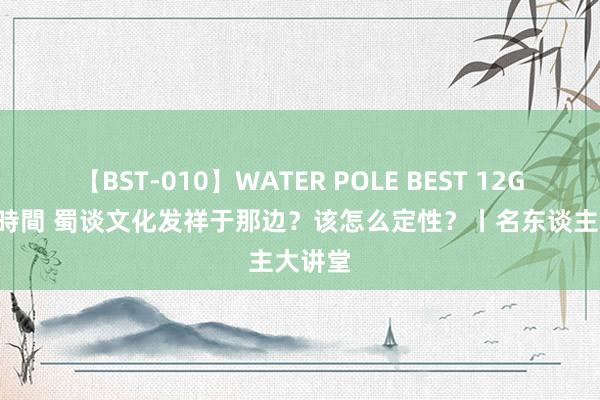 【BST-010】WATER POLE BEST 12GALs 8時間 蜀谈文化发祥于那边？该怎么定性？丨名东谈主大讲堂