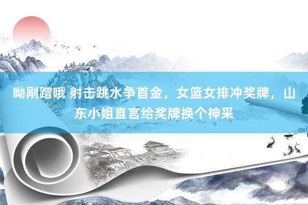 呦剐蹭哦 射击跳水争首金，女篮女排冲奖牌，山东小姐直言给奖牌换个神采