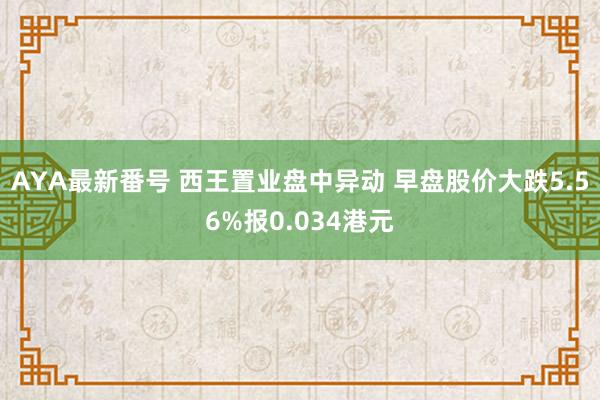 AYA最新番号 西王置业盘中异动 早盘股价大跌5.56%报0.034港元