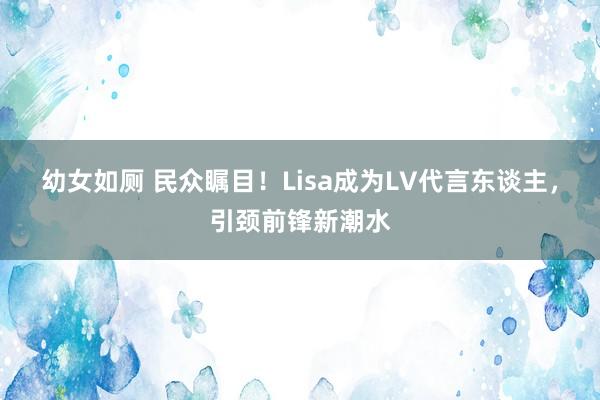 幼女如厕 民众瞩目！Lisa成为LV代言东谈主，引颈前锋新潮水