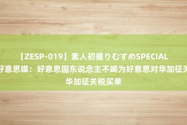 【ZESP-019】素人初撮りむすめSPECIAL Vol.3 好意思媒：好意思国东说念主不竭为好意思对华加征关税买单