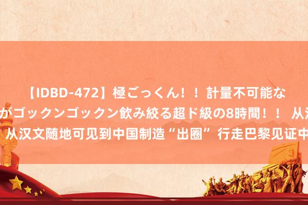 【IDBD-472】極ごっくん！！計量不可能な爆量ザーメンをS級女優がゴックンゴックン飲み絞る超ド級の8時間！！ 从汉文随地可见到中国制造“出圈” 行走巴黎见证中法相似绘出“齐心圆”