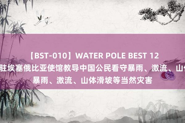 【BST-010】WATER POLE BEST 12GALs 8時間 中国驻埃塞俄比亚使馆教导中国公民看守暴雨、激流、山体滑坡等当然灾害