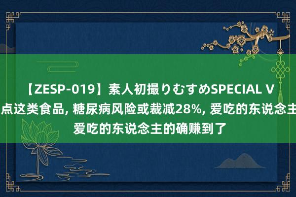 【ZESP-019】素人初撮りむすめSPECIAL Vol.3 每天吃点这类食品， 糖尿病风险或裁减28%， 爱吃的东说念主的确赚到了