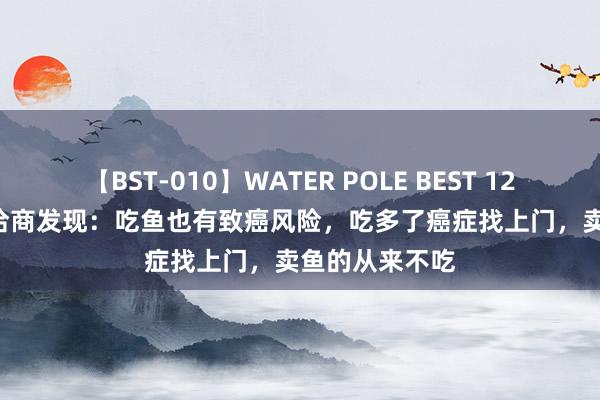 【BST-010】WATER POLE BEST 12GALs 8時間 洽商发现：吃鱼也有致癌风险，吃多了癌症找上门，卖鱼的从来不吃