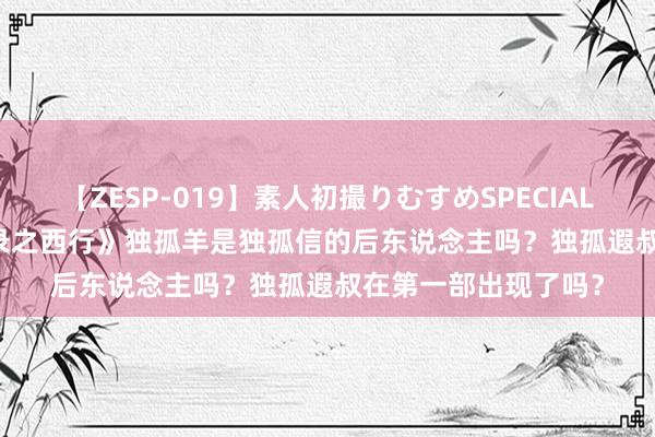 【ZESP-019】素人初撮りむすめSPECIAL Vol.3 《唐朝诡事录之西行》独孤羊是独孤信的后东说念主吗？独孤遐叔在第一部出现了吗？