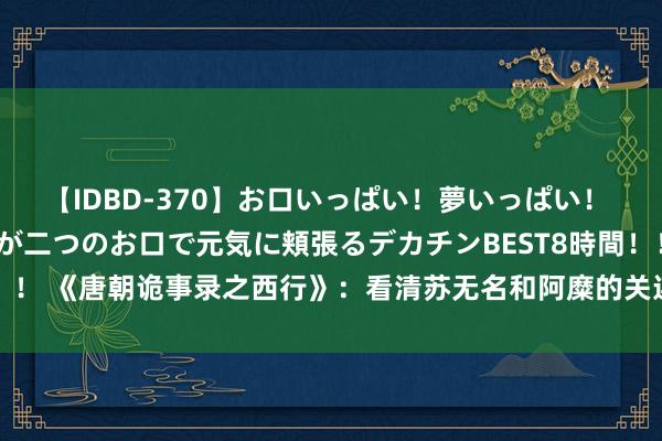 【IDBD-370】お口いっぱい！夢いっぱい！ MEGAマラ S級美女達が二つのお口で元気に頬張るデカチンBEST8時間！！ 《唐朝诡事录之西行》：看清苏无名和阿糜的关连，才懂卢凌风被捏真相