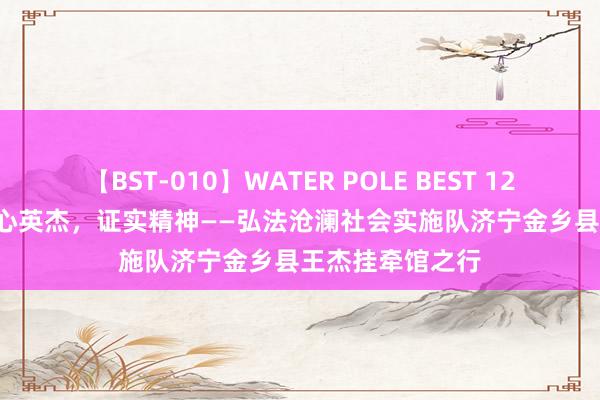 【BST-010】WATER POLE BEST 12GALs 8時間 担心英杰，证实精神——弘法沧澜社会实施队济宁金乡县王杰挂牵馆之行