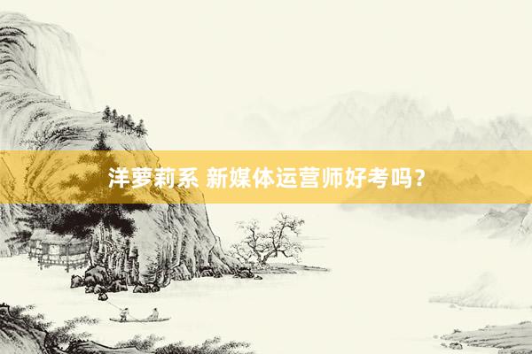 洋萝莉系 新媒体运营师好考吗？