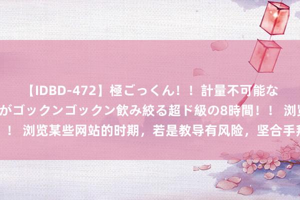 【IDBD-472】極ごっくん！！計量不可能な爆量ザーメンをS級女優がゴックンゴックン飲み絞る超ド級の8時間！！ 浏览某些网站的时期，若是教导有风险，坚合手拜访会有什么截止？