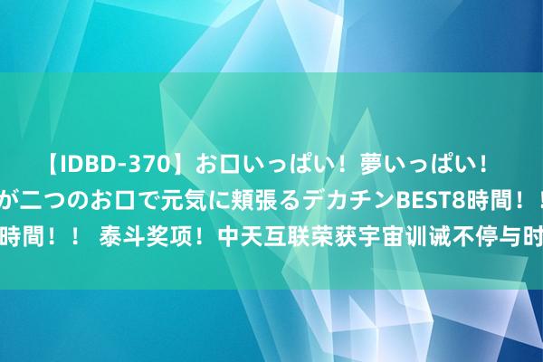 【IDBD-370】お口いっぱい！夢いっぱい！ MEGAマラ S級美女達が二つのお口で元気に頬張るデカチンBEST8時間！！ 泰斗奖项！中天互联荣获宇宙训诫不停与时代转换后果二等奖