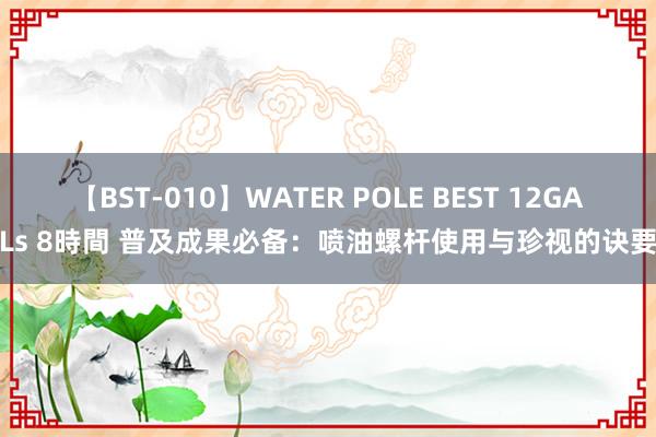 【BST-010】WATER POLE BEST 12GALs 8時間 普及成果必备：喷油螺杆使用与珍视的诀要