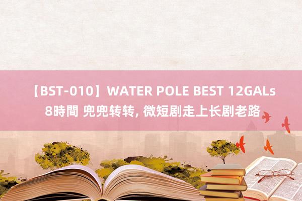 【BST-010】WATER POLE BEST 12GALs 8時間 兜兜转转， 微短剧走上长剧老路