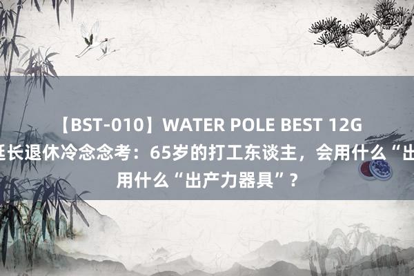 【BST-010】WATER POLE BEST 12GALs 8時間 延长退休冷念念考：65岁的打工东谈主，会用什么“出产力器具”？