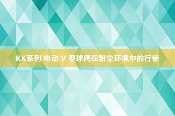 KK系列 电动 V 型球阀在粉尘环境中的行使